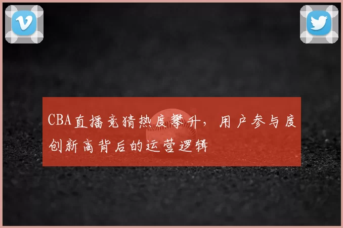 CBA直播竞猜热度攀升,用户参与度创新高背后的运营逻辑