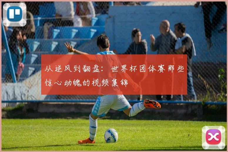 从逆风到翻盘:世界杯团体赛那些惊心动魄的视频集锦