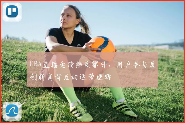 CBA直播竞猜热度攀升，用户参与度创新高背后的运营逻辑