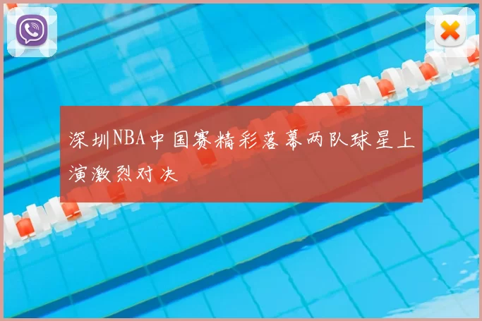 深圳NBA中国赛精彩落幕两队球星上演激烈对决