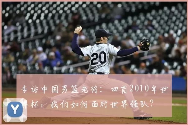 专访中国男篮老将：回首2010年世界杯，我们如何面对世界强队？