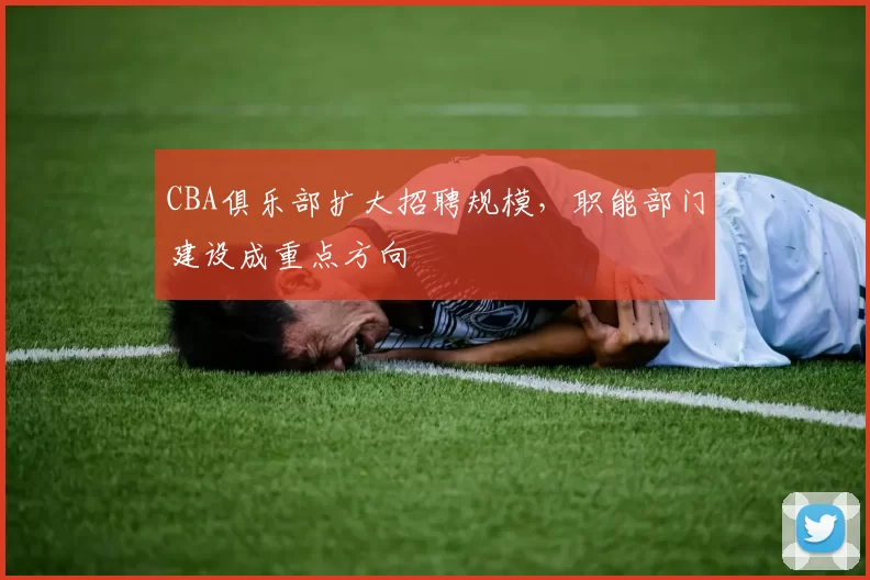 CBA俱乐部扩大招聘规模,职能部门建设成重点方向