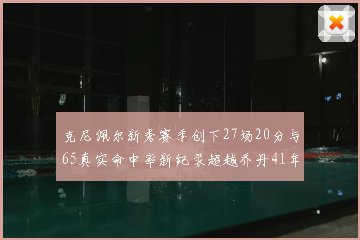 克尼佩尔新秀赛季创下27场20分与65真实命中率新纪录超越乔丹41年历史