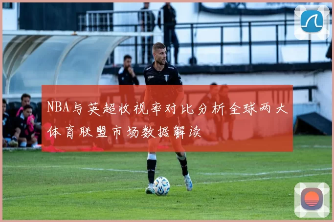 NBA与英超收视率对比分析全球两大体育联盟市场数据解读