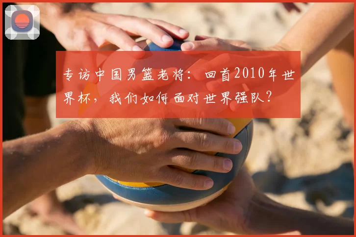 专访中国男篮老将:回首2010年世界杯,我们如何面对世界强队?