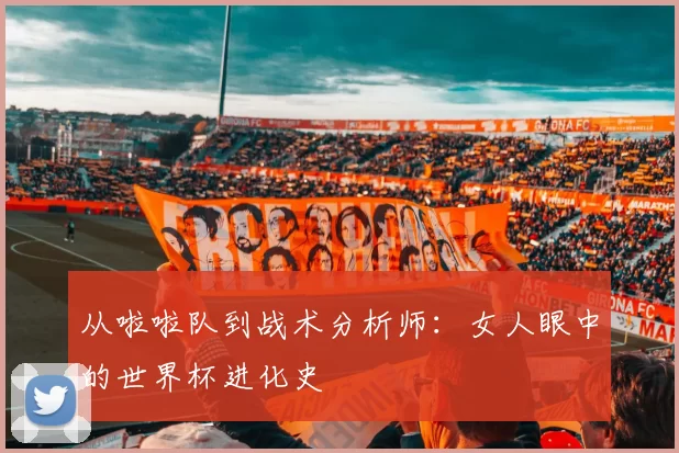 从啦啦队到战术分析师：女人眼中的世界杯进化史