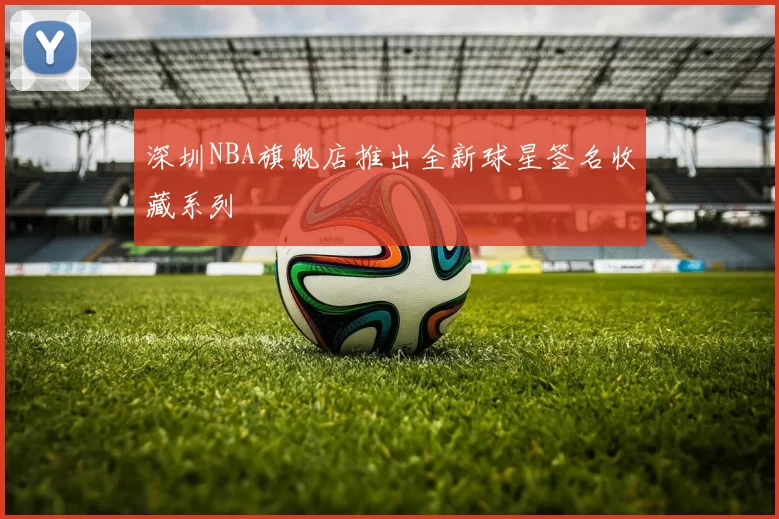 深圳NBA旗舰店推出全新球星签名收藏系列