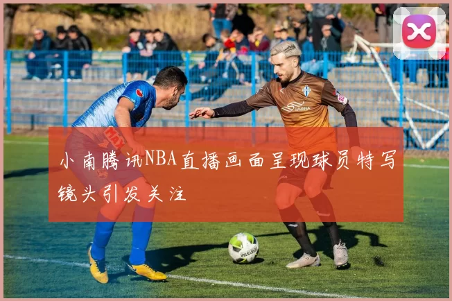 小南腾讯NBA直播画面呈现球员特写镜头引发关注