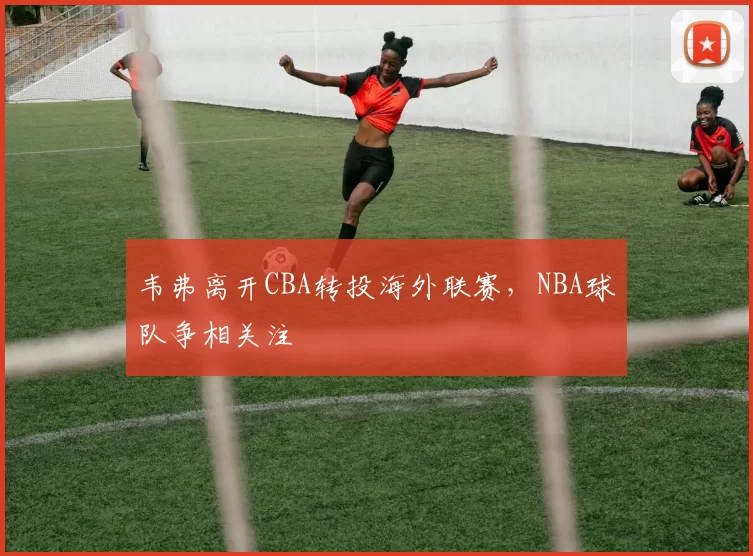 韦弗离开CBA转投海外联赛，NBA球队争相关注