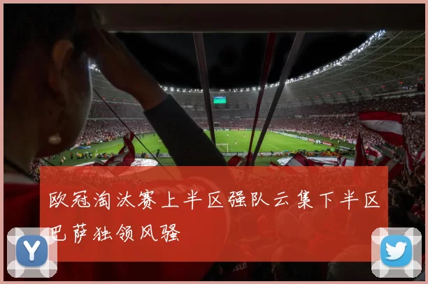 欧冠淘汰赛上半区强队云集下半区巴萨独领风骚