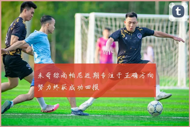 米奇称尚帕尼近期专注于正确方向努力终获成功回报
