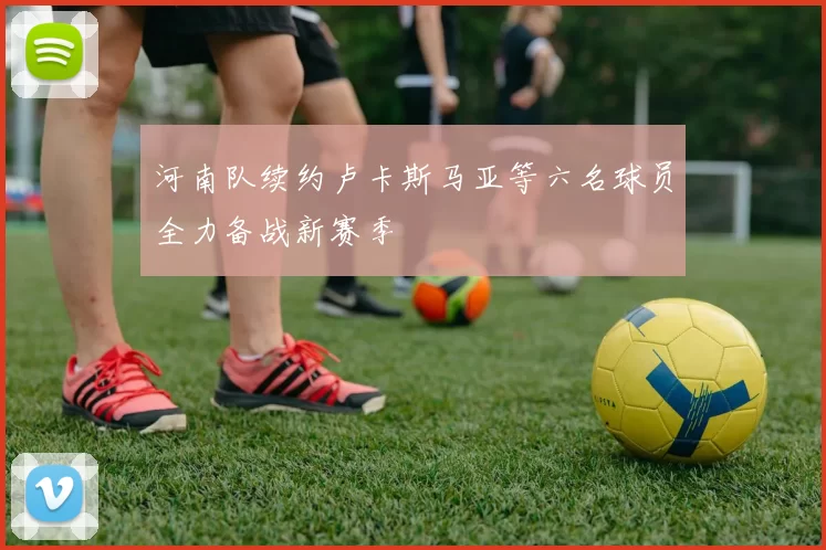 河南队续约卢卡斯马亚等六名球员全力备战新赛季