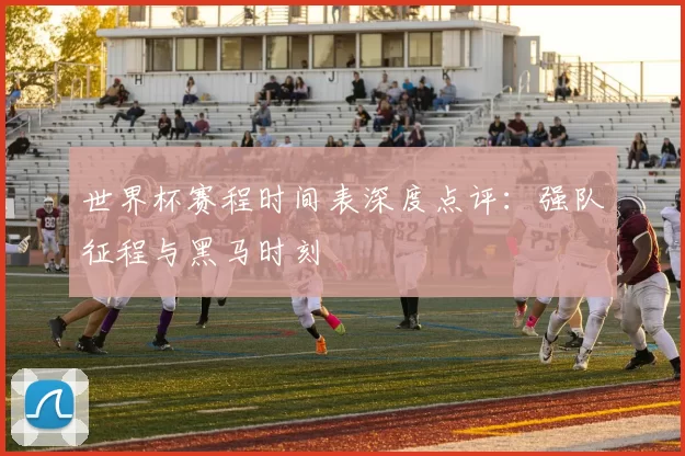世界杯赛程时间表深度点评:强队征程与黑马时刻