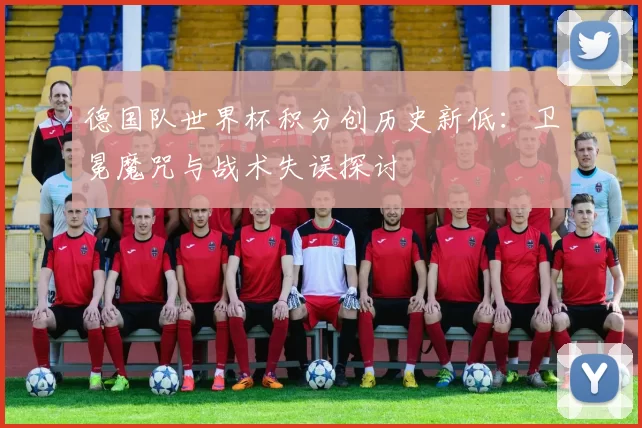 德国队世界杯积分创历史新低:卫冕魔咒与战术失误探讨