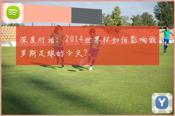 深度对话：2014世界杯如何影响俄罗斯足球的今天？