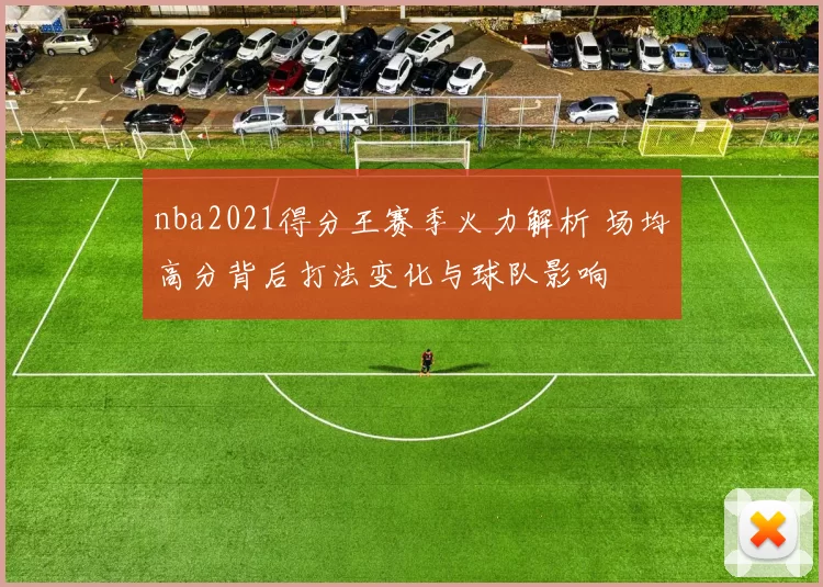 nba2021得分王赛季火力解析 场均高分背后打法变化与球队影响