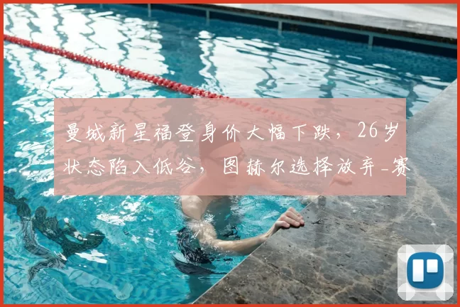 曼城新星福登身价大幅下跌,26岁状态陷入低谷,图赫尔选择放弃_赛季_世界杯_球员