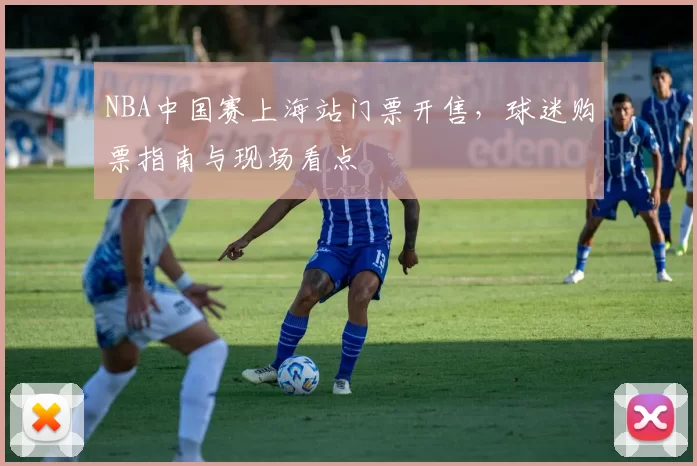 NBA中国赛上海站门票开售，球迷购票指南与现场看点