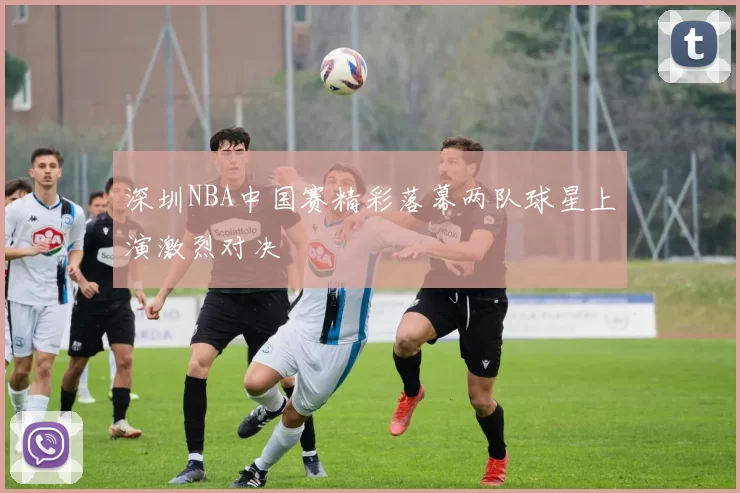深圳NBA中国赛精彩落幕两队球星上演激烈对决