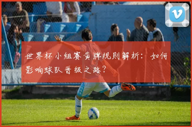 世界杯小组赛黄牌规则解析:如何影响球队晋级之路?
