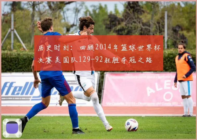 历史时刻:回顾2014年篮球世界杯决赛美国队129-92狂胜夺冠之路