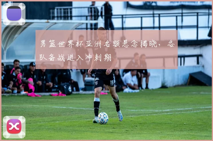 男篮世界杯亚洲名额悬念揭晓,各队备战进入冲刺期