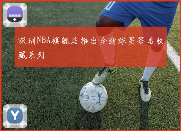 深圳NBA旗舰店推出全新球星签名收藏系列