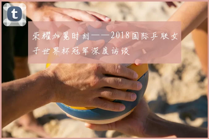 荣耀加冕时刻——2018国际乒联女子世界杯冠军深度访谈