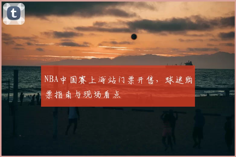 NBA中国赛上海站门票开售,球迷购票指南与现场看点