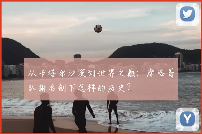 从卡塔尔沙漠到世界之巅:摩洛哥队排名创下怎样的历史?