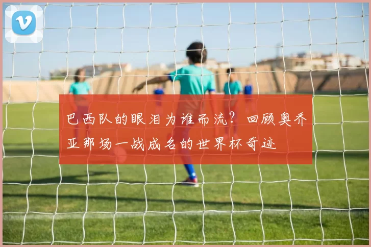 巴西队的眼泪为谁而流？回顾奥乔亚那场一战成名的世界杯奇迹