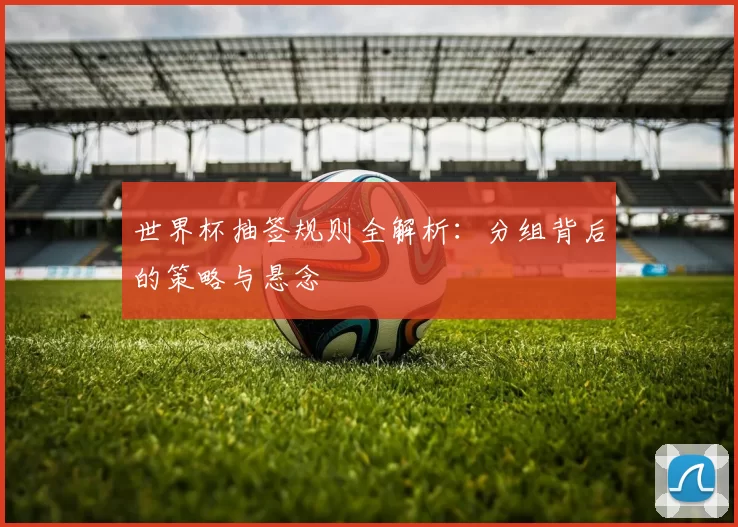 世界杯抽签规则全解析:分组背后的策略与悬念