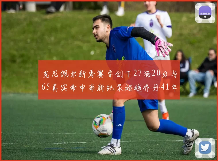 克尼佩尔新秀赛季创下27场20分与65真实命中率新纪录超越乔丹41年历史