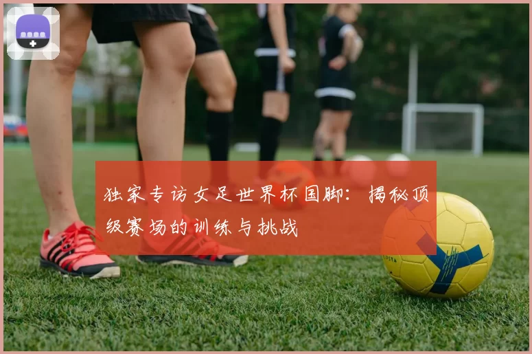 独家专访女足世界杯国脚:揭秘顶级赛场的训练与挑战