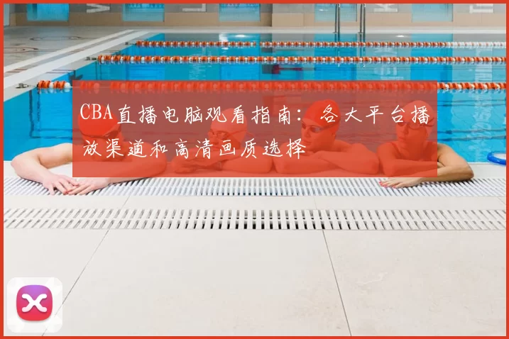 CBA直播电脑观看指南:各大平台播放渠道和高清画质选择