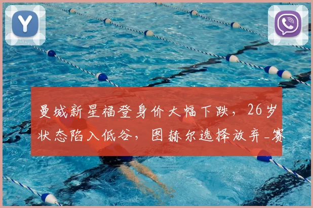 曼城新星福登身价大幅下跌,26岁状态陷入低谷,图赫尔选择放弃_赛季_世界杯_球员
