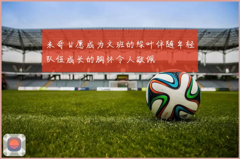米奇甘愿成为文班的绿叶伴随年轻队伍成长的胸怀令人敬佩