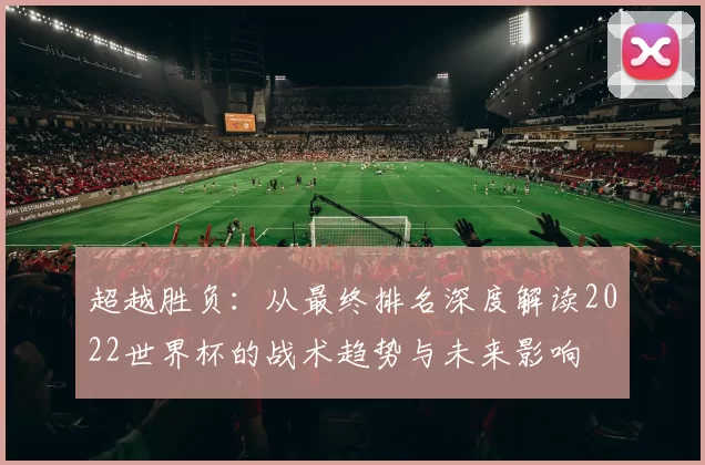 超越胜负:从最终排名深度解读2022世界杯的战术趋势与未来影响