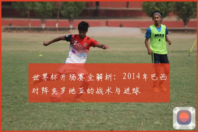 世界杯开场赛全解析:2014年巴西对阵克罗地亚的战术与进球