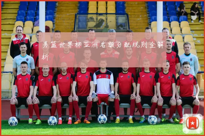 男篮世界杯亚洲名额分配规则全解析