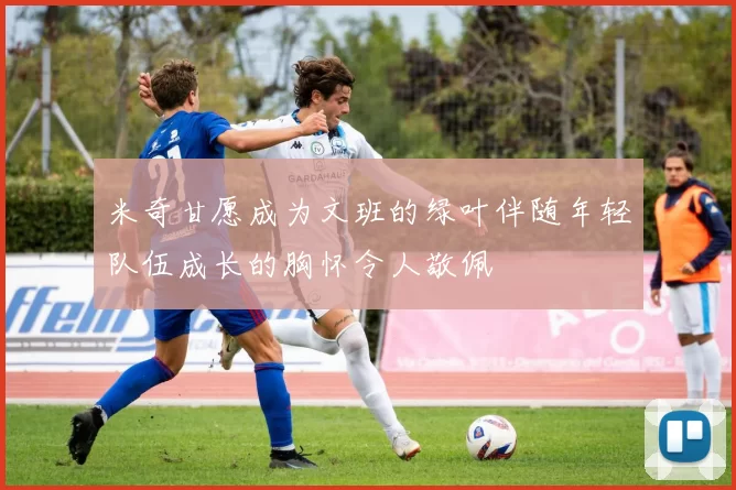 米奇甘愿成为文班的绿叶伴随年轻队伍成长的胸怀令人敬佩