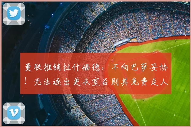 曼联推销拉什福德,不向巴萨妥协!无法逐出更衣室否则其免费走人