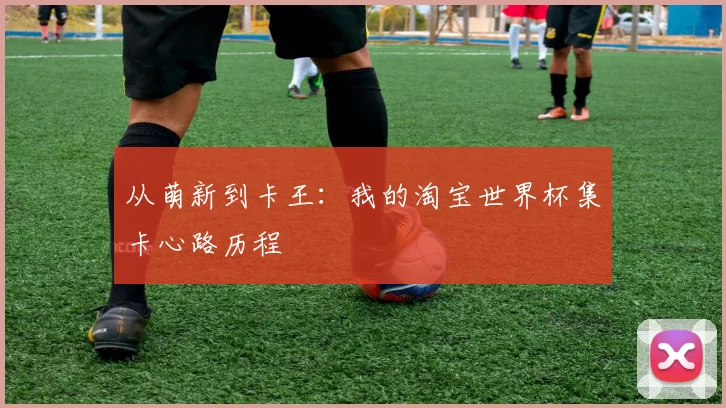 从萌新到卡王:我的淘宝世界杯集卡心路历程