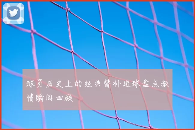 球员历史上的经典替补进球盘点激情瞬间回顾