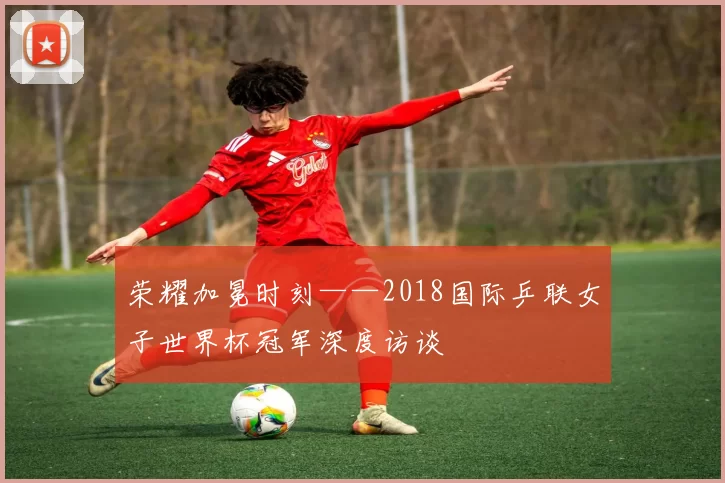荣耀加冕时刻——2018国际乒联女子世界杯冠军深度访谈