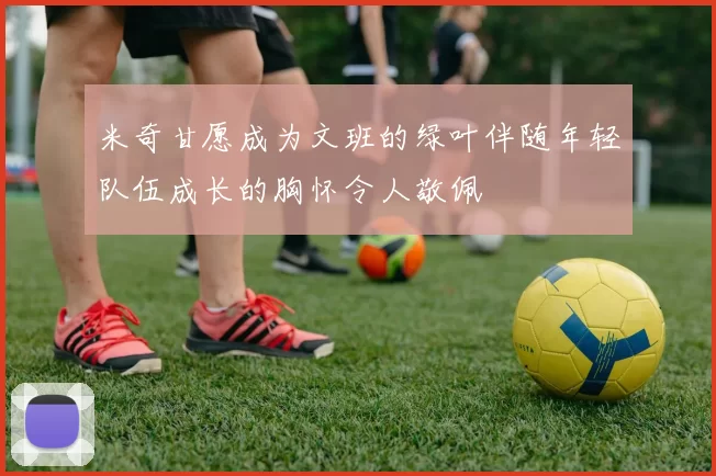 米奇甘愿成为文班的绿叶伴随年轻队伍成长的胸怀令人敬佩