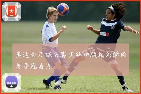奥运会足球决赛集锦回顾精彩瞬间与争冠看点