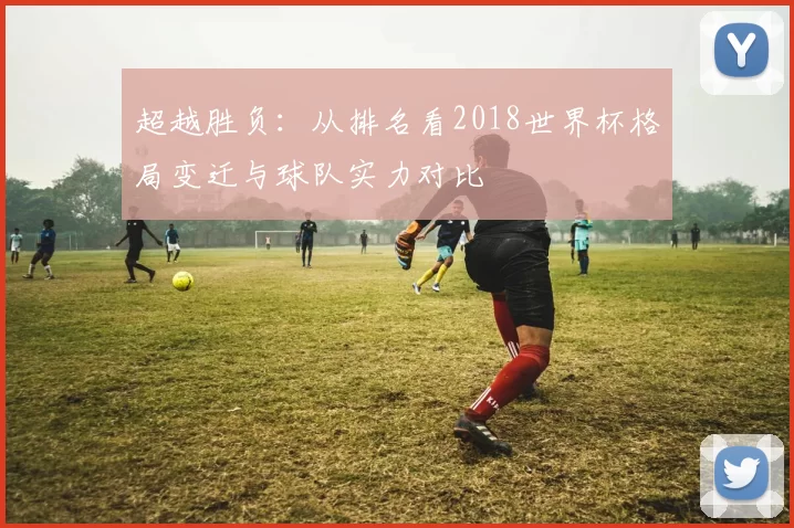 超越胜负:从排名看2018世界杯格局变迁与球队实力对比