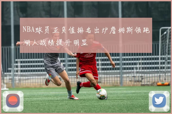 NBA球员正负值排名出炉詹姆斯领跑湖人战绩提升明显