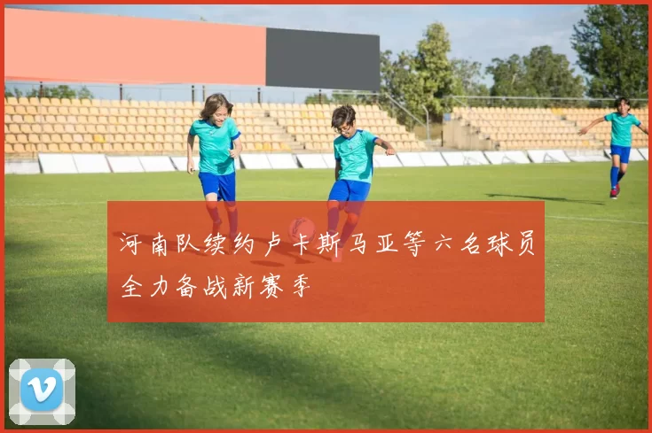 河南队续约卢卡斯马亚等六名球员全力备战新赛季